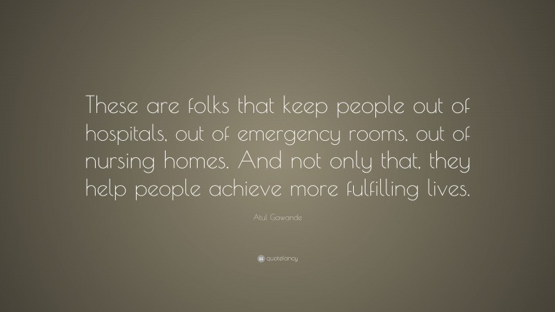 Atul Gawande Quote: “These are folks that keep people out of hospitals, out of emergency rooms, out of nursing homes. And not only that, they help people achieve more fulfilling lives.”