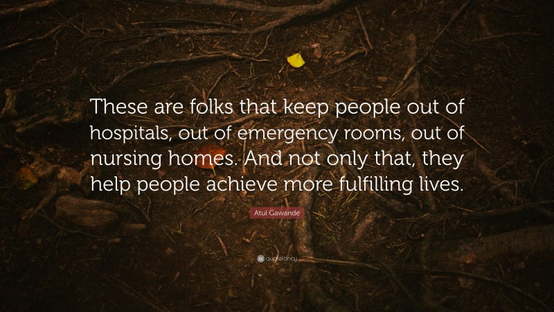 Atul Gawande Quote: “These are folks that keep people out of hospitals, out of emergency rooms, out of nursing homes. And not only that, they help people achieve more fulfilling lives.”