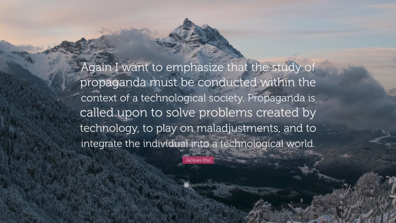 Jacques Ellul Quote: “Again I want to emphasize that the study of propaganda must be conducted within the context of a technological society. Propaganda is called upon to solve problems created by technology, to play on maladjustments, and to integrate the individual into a technological world.”