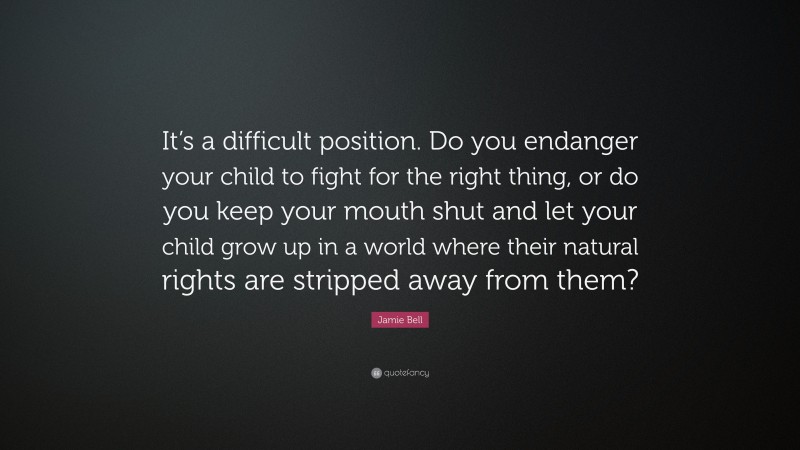 Jamie Bell Quote: “It’s a difficult position. Do you endanger your child to fight for the right thing, or do you keep your mouth shut and let your child grow up in a world where their natural rights are stripped away from them?”