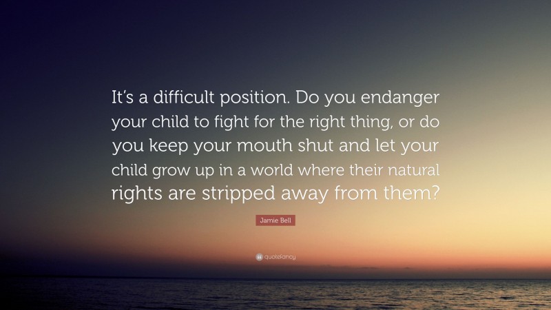 Jamie Bell Quote: “It’s a difficult position. Do you endanger your child to fight for the right thing, or do you keep your mouth shut and let your child grow up in a world where their natural rights are stripped away from them?”