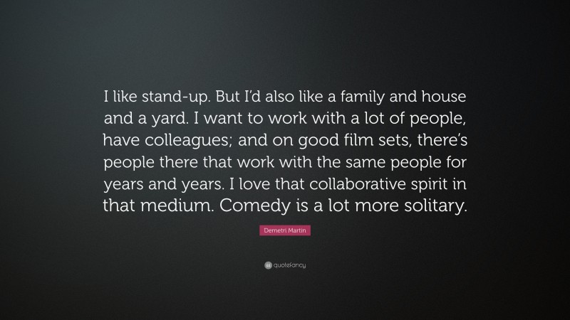 Demetri Martin Quote: “I like stand-up. But I’d also like a family and house and a yard. I want to work with a lot of people, have colleagues; and on good film sets, there’s people there that work with the same people for years and years. I love that collaborative spirit in that medium. Comedy is a lot more solitary.”