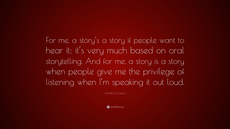 Sandra Cisneros Quote: “For me, a story’s a story if people want to hear it; it’s very much based on oral storytelling. And for me, a story is a story when people give me the privilege of listening when I’m speaking it out loud.”