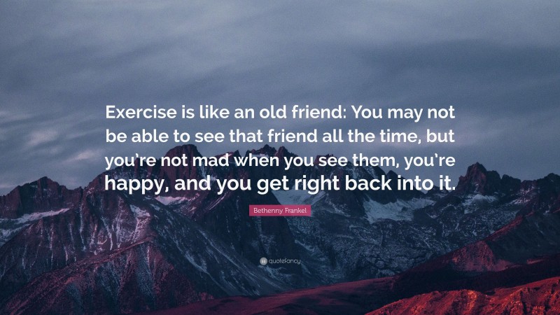 Bethenny Frankel Quote: “Exercise is like an old friend: You may not be able to see that friend all the time, but you’re not mad when you see them, you’re happy, and you get right back into it.”