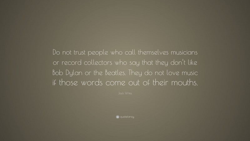 Jack White Quote: “Do not trust people who call themselves musicians or record collectors who say that they don’t like Bob Dylan or the Beatles. They do not love music if those words come out of their mouths.”