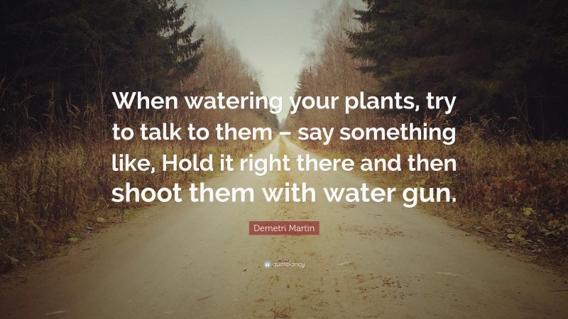 Demetri Martin Quote: “When watering your plants, try to talk to them – say something like, Hold it right there and then shoot them with water gun.”