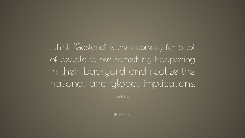 Josh Fox Quote: “I think ‘Gasland’ is the doorway for a lot of people to see something happening in their backyard and realize the national and global implications.”