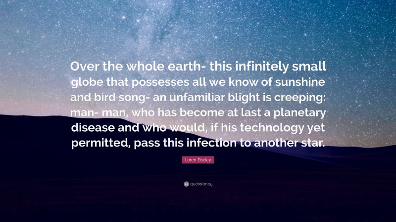 Loren Eiseley Quote: “Over the whole earth- this infinitely small globe that possesses all we know of sunshine and bird song- an unfamiliar blight is creeping: man- man, who has become at last a planetary disease and who would, if his technology yet permitted, pass this infection to another star.”