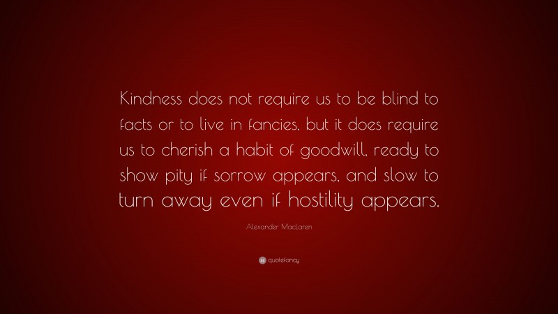 Alexander MacLaren Quote: “Kindness does not require us to be blind to facts or to live in fancies, but it does require us to cherish a habit of goodwill, ready to show pity if sorrow appears, and slow to turn away even if hostility appears.”