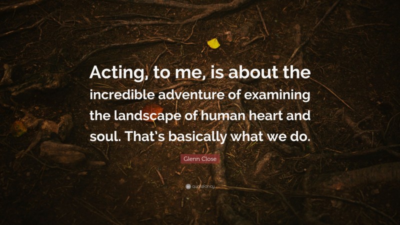 Glenn Close Quote: “Acting, to me, is about the incredible adventure of examining the landscape of human heart and soul. That’s basically what we do.”