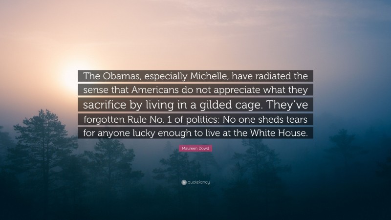 Maureen Dowd Quote: “The Obamas, especially Michelle, have radiated the sense that Americans do not appreciate what they sacrifice by living in a gilded cage. They’ve forgotten Rule No. 1 of politics: No one sheds tears for anyone lucky enough to live at the White House.”