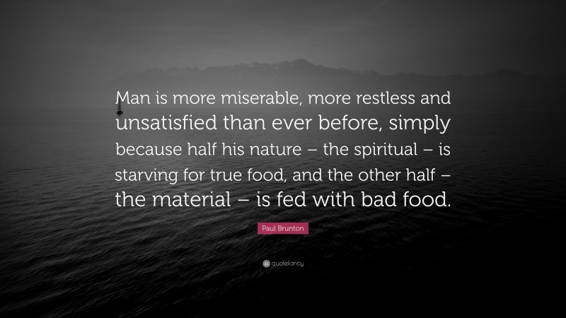 Paul Brunton Quote: “Man is more miserable, more restless and unsatisfied than ever before, simply because half his nature – the spiritual – is starving for true food, and the other half – the material – is fed with bad food.”