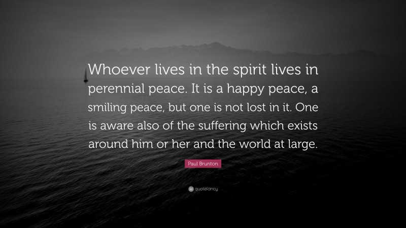 Paul Brunton Quote: “Whoever lives in the spirit lives in perennial peace. It is a happy peace, a smiling peace, but one is not lost in it. One is aware also of the suffering which exists around him or her and the world at large.”
