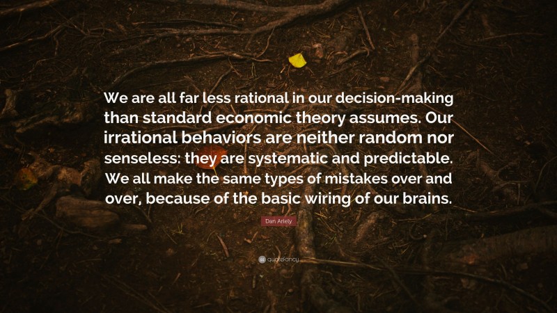 Dan Ariely Quote: “We are all far less rational in our decision-making than standard economic theory assumes. Our irrational behaviors are neither random nor senseless: they are systematic and predictable. We all make the same types of mistakes over and over, because of the basic wiring of our brains.”