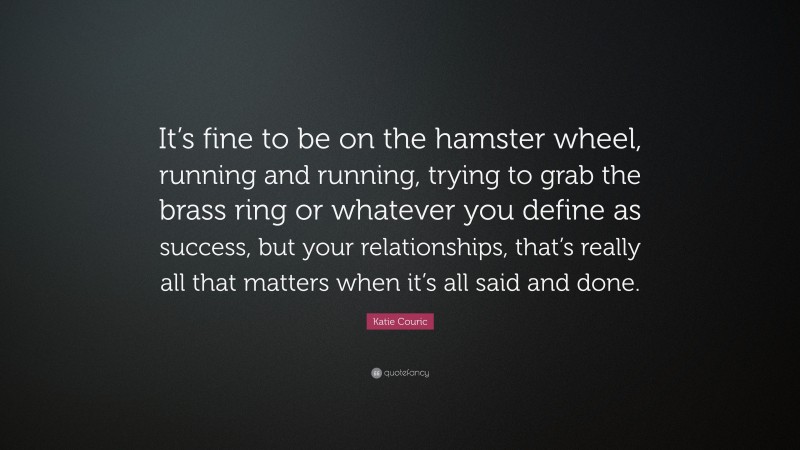 Katie Couric Quote: “It’s fine to be on the hamster wheel, running and running, trying to grab the brass ring or whatever you define as success, but your relationships, that’s really all that matters when it’s all said and done.”
