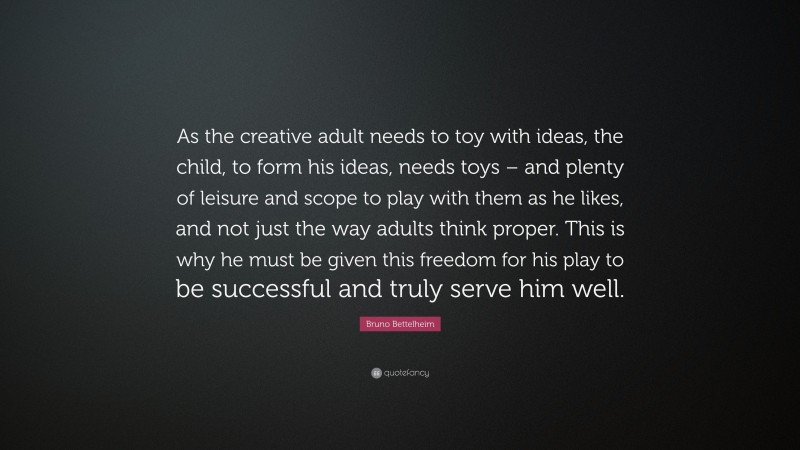 Bruno Bettelheim Quote: “As the creative adult needs to toy with ideas, the child, to form his ideas, needs toys – and plenty of leisure and scope to play with them as he likes, and not just the way adults think proper. This is why he must be given this freedom for his play to be successful and truly serve him well.”