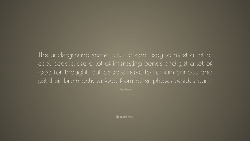 Jello Biafra Quote: “The underground scene is still a cool way to meet a lot of cool people, see a lot of interesting bands and get a lot of food for thought, but people have to remain curious and get their brain activity food from other places besides punk.”