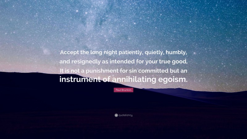 Paul Brunton Quote: “Accept the long night patiently, quietly, humbly, and resignedly as intended for your true good. It is not a punishment for sin committed but an instrument of annihilating egoism.”