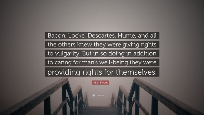 Allan Bloom Quote: “Bacon, Locke, Descartes, Hume, and all the others knew they were giving rights to vulgarity. But in so doing in addition to caring for man’s well-being they were providing rights for themselves.”