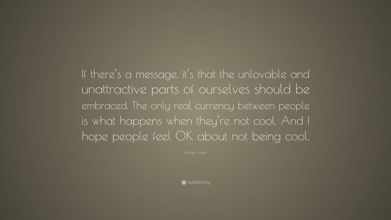 Helen Hunt Quote: “If there’s a message, it’s that the unlovable and unattractive parts of ourselves should be embraced. The only real currency between people is what happens when they’re not cool. And I hope people feel OK about not being cool.”