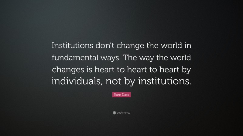 Ram Dass Quote: “Institutions don’t change the world in fundamental ways. The way the world changes is heart to heart to heart by individuals, not by institutions.”