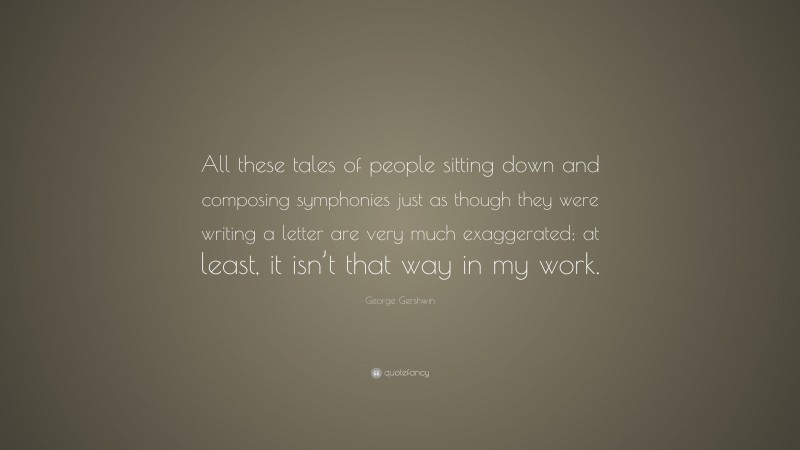 George Gershwin Quote: “All these tales of people sitting down and composing symphonies just as though they were writing a letter are very much exaggerated; at least, it isn’t that way in my work.”