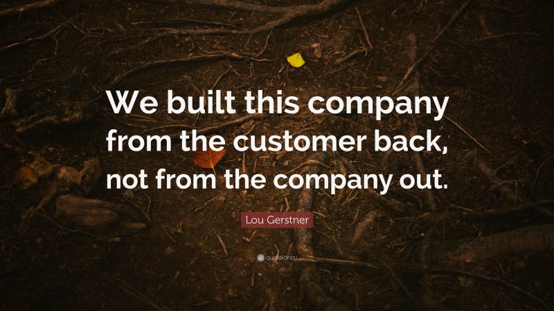 Lou Gerstner Quote: “We built this company from the customer back, not from the company out.”