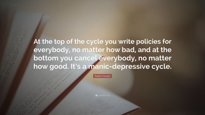 Robert Hunter Quote: “At the top of the cycle you write policies for everybody, no matter how bad, and at the bottom you cancel everybody, no matter how good. It’s a manic-depressive cycle.”