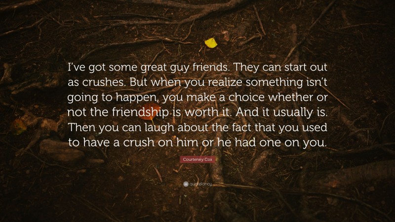 Courteney Cox Quote: “I’ve got some great guy friends. They can start out as crushes. But when you realize something isn’t going to happen, you make a choice whether or not the friendship is worth it. And it usually is. Then you can laugh about the fact that you used to have a crush on him or he had one on you.”