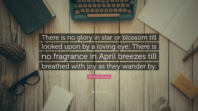 William C. Bryant Quote: “There is no glory in star or blossom till looked upon by a loving eye; There is no fragrance in April breezes till breathed with joy as they wander by.”