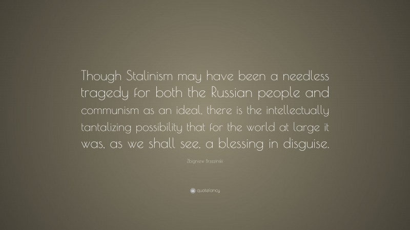 Zbigniew Brzezinski Quote: “Though Stalinism may have been a needless tragedy for both the Russian people and communism as an ideal, there is the intellectually tantalizing possibility that for the world at large it was, as we shall see, a blessing in disguise.”