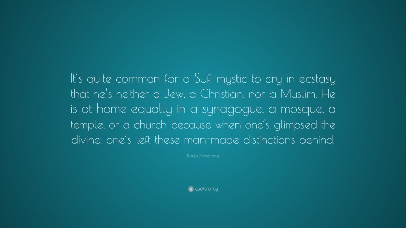 Karen Armstrong Quote: “It’s quite common for a Sufi mystic to cry in ecstasy that he’s neither a Jew, a Christian, nor a Muslim. He is at home equally in a synagogue, a mosque, a temple, or a church because when one’s glimpsed the divine, one’s left these man-made distinctions behind.”