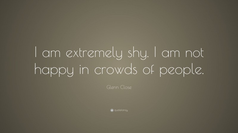 Glenn Close Quote: “I am extremely shy. I am not happy in crowds of people.”