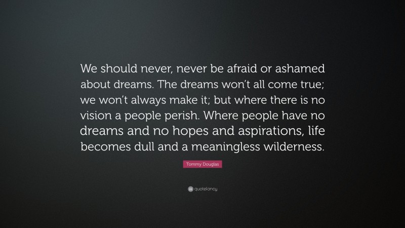 Tommy Douglas Quote: “We should never, never be afraid or ashamed about dreams. The dreams won’t all come true; we won’t always make it; but where there is no vision a people perish. Where people have no dreams and no hopes and aspirations, life becomes dull and a meaningless wilderness.”