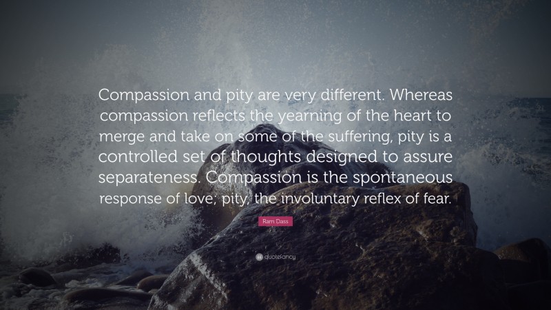 Ram Dass Quote: “Compassion and pity are very different. Whereas compassion reflects the yearning of the heart to merge and take on some of the suffering, pity is a controlled set of thoughts designed to assure separateness. Compassion is the spontaneous response of love; pity, the involuntary reflex of fear.”