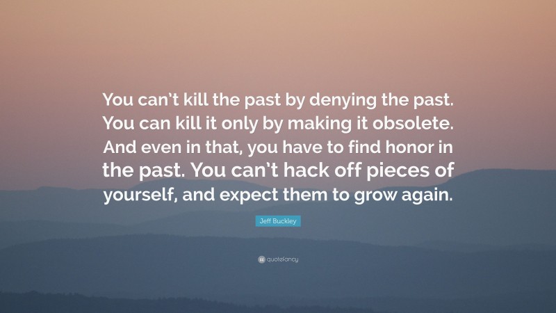 Jeff Buckley Quote: “You can’t kill the past by denying the past. You can kill it only by making it obsolete. And even in that, you have to find honor in the past. You can’t hack off pieces of yourself, and expect them to grow again.”