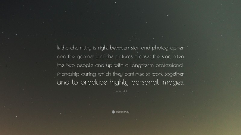 Eve Arnold Quote: “If the chemistry is right between star and photographer and the geometry of the pictures pleases the star, often the two people end up with a long-term professional friendship during which they continue to work together and to produce highly personal images.”
