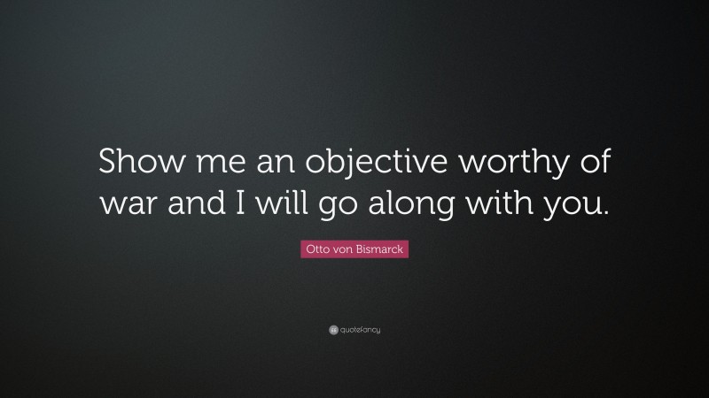 Otto von Bismarck Quote: “Show me an objective worthy of war and I will go along with you.”