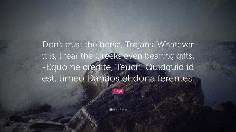 Virgil Quote: “Don’t trust the horse, Trojans. Whatever it is, I fear the Greeks even bearing gifts. -Equo ne credite, Teucri. Quidquid id est, timeo Danaos et dona ferentes.”