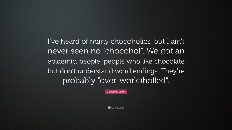 Demetri Martin Quote: “I’ve heard of many chocoholics, but I ain’t never seen no “chocohol”. We got an epidemic, people: people who like chocolate but don’t understand word endings. They’re probably “over-workaholled”.”