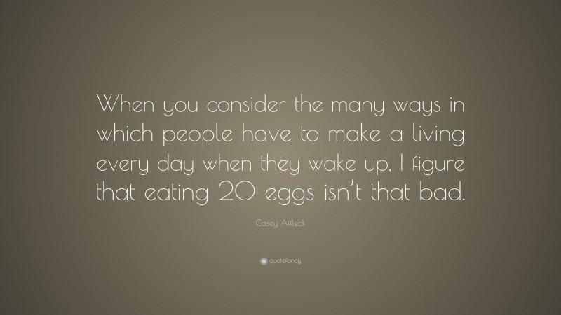 Casey Affleck Quote: “When you consider the many ways in which people have to make a living every day when they wake up, I figure that eating 20 eggs isn’t that bad.”