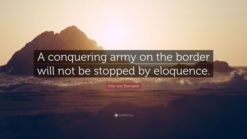 Otto von Bismarck Quote: “A conquering army on the border will not be stopped by eloquence.”