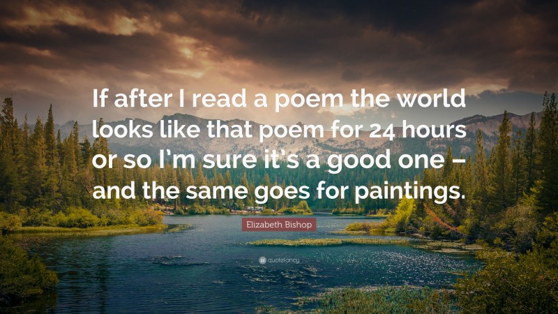 Elizabeth Bishop Quote: “If after I read a poem the world looks like that poem for 24 hours or so I’m sure it’s a good one – and the same goes for paintings.”