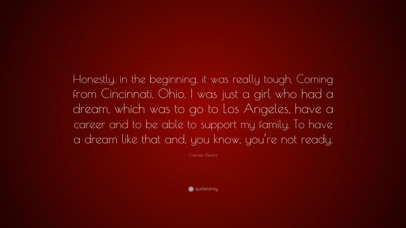 Carmen Electra Quote: “Honestly, in the beginning, it was really tough. Coming from Cincinnati, Ohio, I was just a girl who had a dream, which was to go to Los Angeles, have a career and to be able to support my family. To have a dream like that and, you know, you’re not ready.”