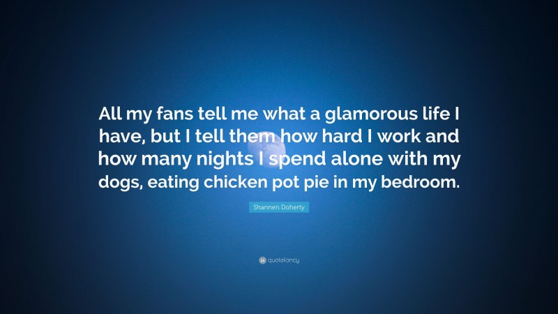 Shannen Doherty Quote: “All my fans tell me what a glamorous life I have, but I tell them how hard I work and how many nights I spend alone with my dogs, eating chicken pot pie in my bedroom.”