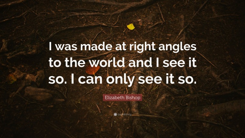 Elizabeth Bishop Quote: “I was made at right angles to the world and I see it so. I can only see it so.”