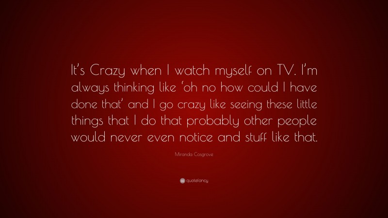Miranda Cosgrove Quote: “It’s Crazy when I watch myself on TV. I’m always thinking like ‘oh no how could I have done that’ and I go crazy like seeing these little things that I do that probably other people would never even notice and stuff like that.”