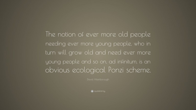 David Attenborough Quote: “The notion of ever more old people needing ever more young people, who in turn will grow old and need ever more young people and so on, ad infinitum, is an obvious ecological Ponzi scheme.”