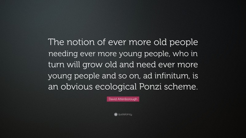 David Attenborough Quote: “The notion of ever more old people needing ever more young people, who in turn will grow old and need ever more young people and so on, ad infinitum, is an obvious ecological Ponzi scheme.”