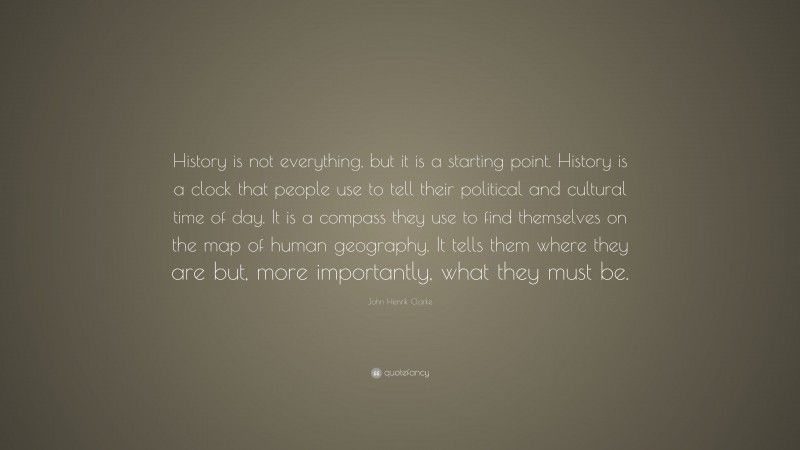 John Henrik Clarke Quote: “History is not everything, but it is a starting point. History is a clock that people use to tell their political and cultural time of day. It is a compass they use to find themselves on the map of human geography. It tells them where they are but, more importantly, what they must be.”